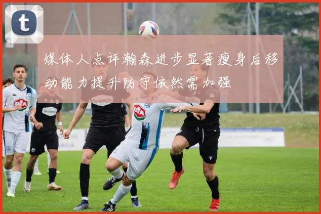 媒体人点评瀚森进步显著瘦身后移动能力提升防守依然需加强