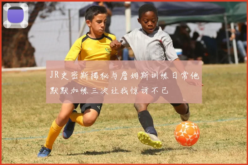 JR史密斯揭秘与詹姆斯训练日常他默默加练三次让我惊讶不已